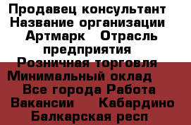 Продавец-консультант › Название организации ­ Артмарк › Отрасль предприятия ­ Розничная торговля › Минимальный оклад ­ 1 - Все города Работа » Вакансии   . Кабардино-Балкарская респ.